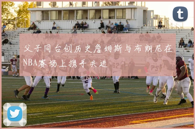 父子同台创历史詹姆斯与布朗尼在NBA赛场上携手共进