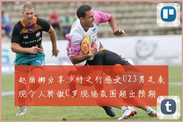 赵丽娜分享沙特之行感受U23男足表现令人骄傲C罗现场氛围超出预期