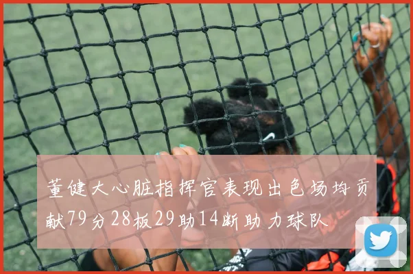 董健大心脏指挥官表现出色场均贡献79分28板29助14断助力球队