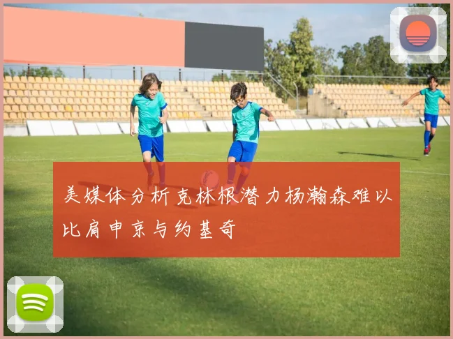 美媒体分析克林根潜力杨瀚森难以比肩申京与约基奇