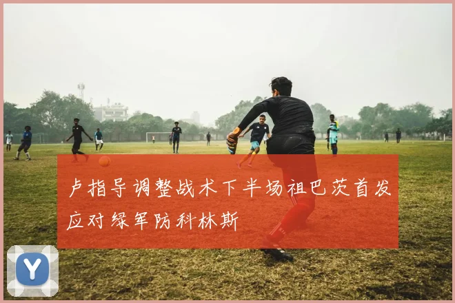 卢指导调整战术下半场祖巴茨首发应对绿军防科林斯