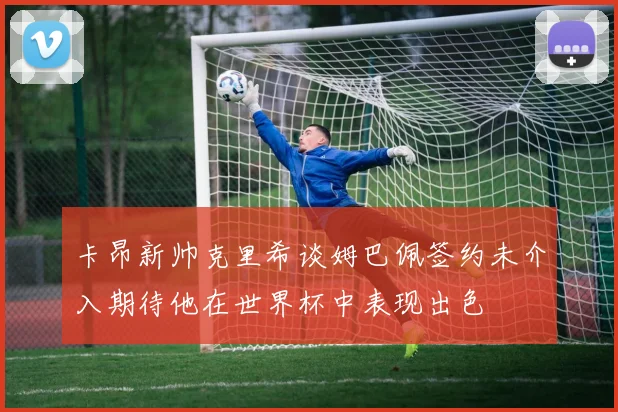卡昂新帅克里希谈姆巴佩签约未介入期待他在世界杯中表现出色