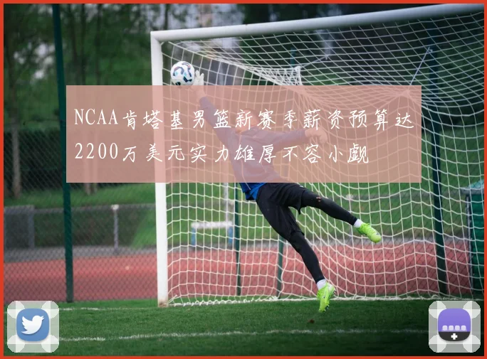 NCAA肯塔基男篮新赛季薪资预算达2200万美元实力雄厚不容小觑