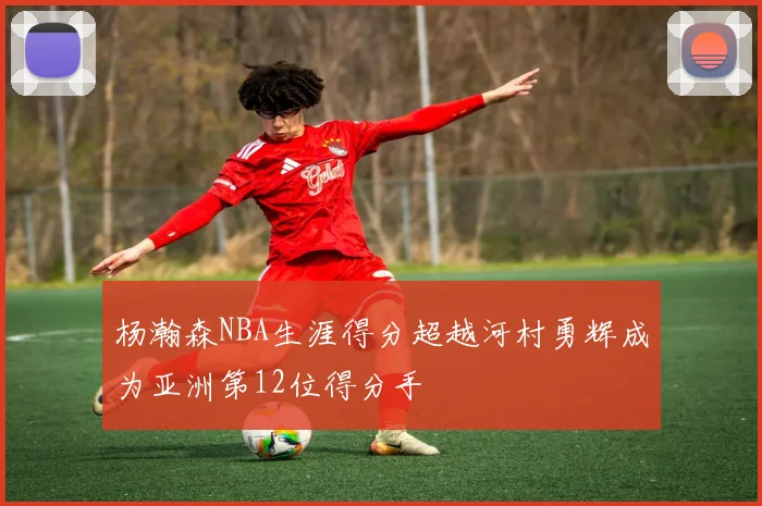 杨瀚森NBA生涯得分超越河村勇辉成为亚洲第12位得分手