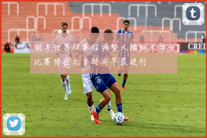 明年世界杯赛程调整大揭秘大部分比赛将在北京时间早晨进行