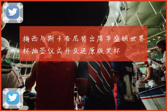 梅西与斯卡洛尼将出席华盛顿世界杯抽签仪式并交还原版奖杯