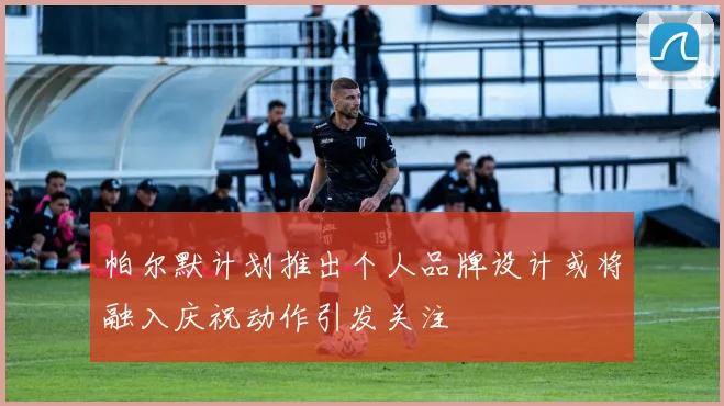 帕尔默计划推出个人品牌设计或将融入庆祝动作引发关注