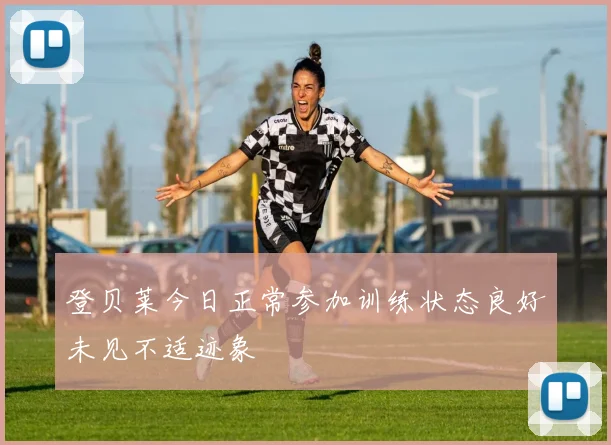 登贝莱今日正常参加训练状态良好未见不适迹象