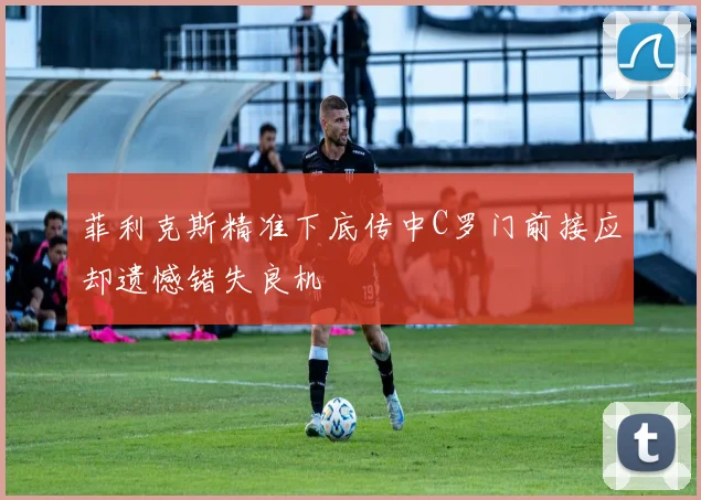 菲利克斯精准下底传中C罗门前接应却遗憾错失良机