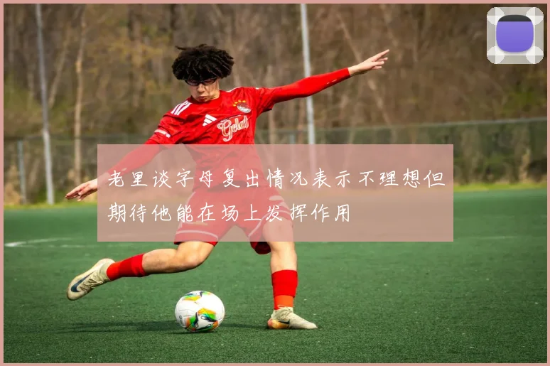 老里谈字母复出情况表示不理想但期待他能在场上发挥作用