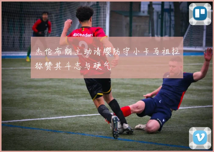 杰伦布朗主动请缨防守小卡马祖拉称赞其斗志与硬气
