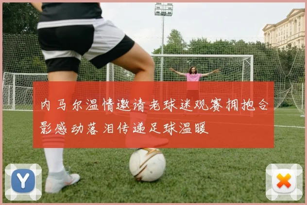 内马尔温情邀请老球迷观赛拥抱合影感动落泪传递足球温暖