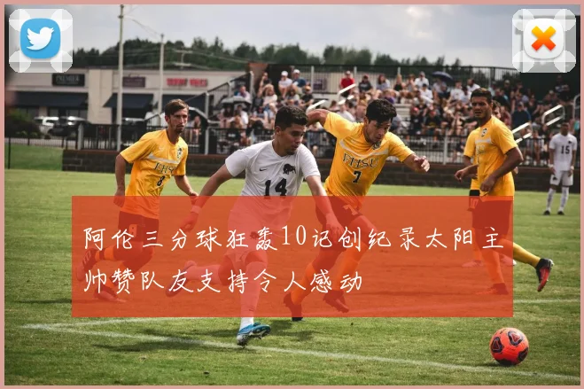 阿伦三分球狂轰10记创纪录太阳主帅赞队友支持令人感动