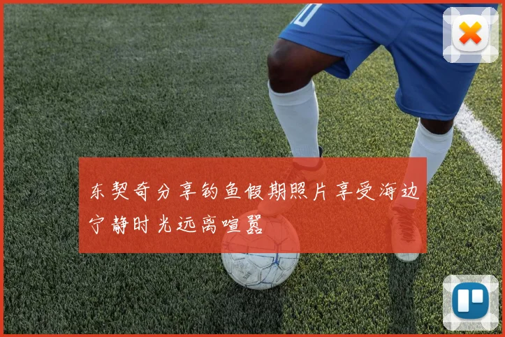 东契奇分享钓鱼假期照片享受海边宁静时光远离喧嚣