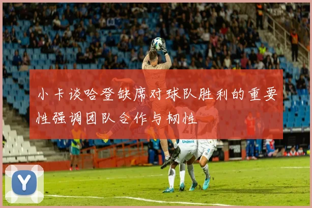 小卡谈哈登缺席对球队胜利的重要性强调团队合作与韧性