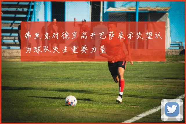 弗里克对德罗离开巴萨表示失望认为球队失去重要力量