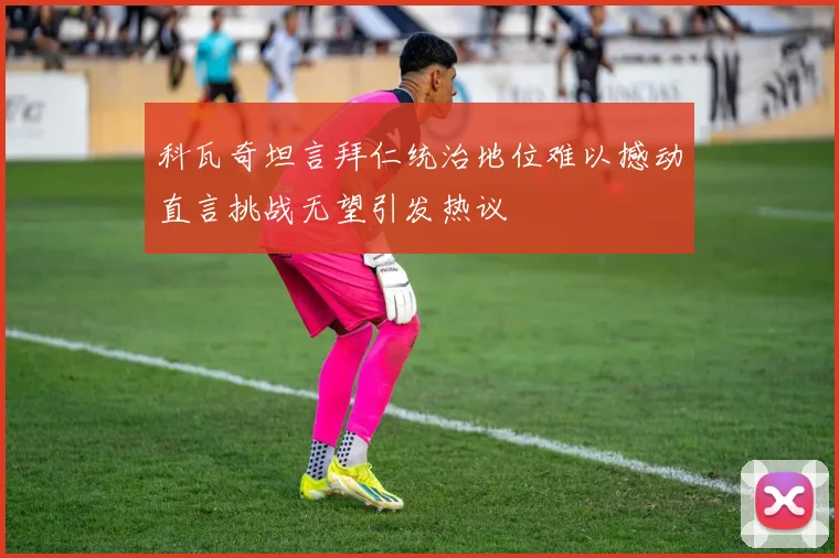 科瓦奇坦言拜仁统治地位难以撼动直言挑战无望引发热议