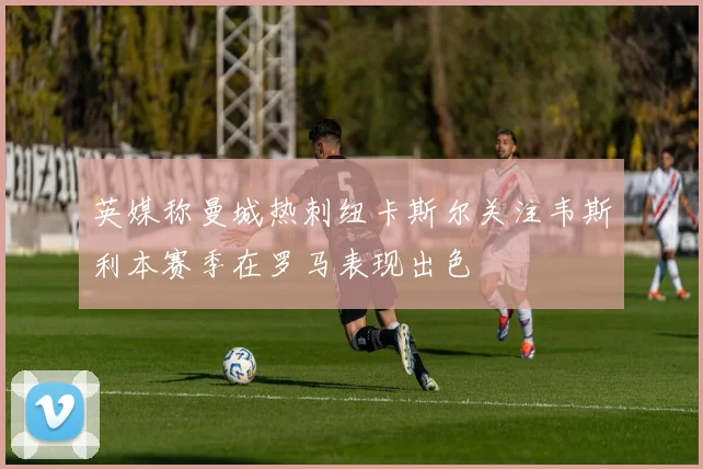 英媒称曼城热刺纽卡斯尔关注韦斯利本赛季在罗马表现出色