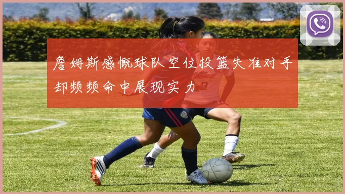 詹姆斯感慨球队空位投篮失准对手却频频命中展现实力
