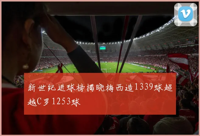 新世纪进球榜揭晓梅西造1339球超越C罗1253球