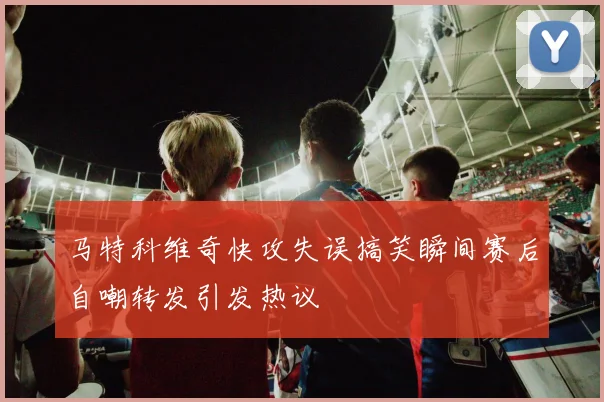 马特科维奇快攻失误搞笑瞬间赛后自嘲转发引发热议