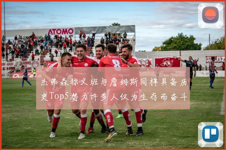 杰弗森称文班与詹姆斯同样具备历史Top5潜力许多人仅为生存而奋斗