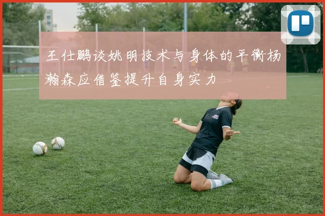 王仕鹏谈姚明技术与身体的平衡杨瀚森应借鉴提升自身实力