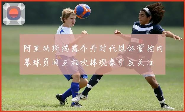 阿里纳斯揭露乔丹时代媒体管控内幕球员间互相吹捧现象引发关注