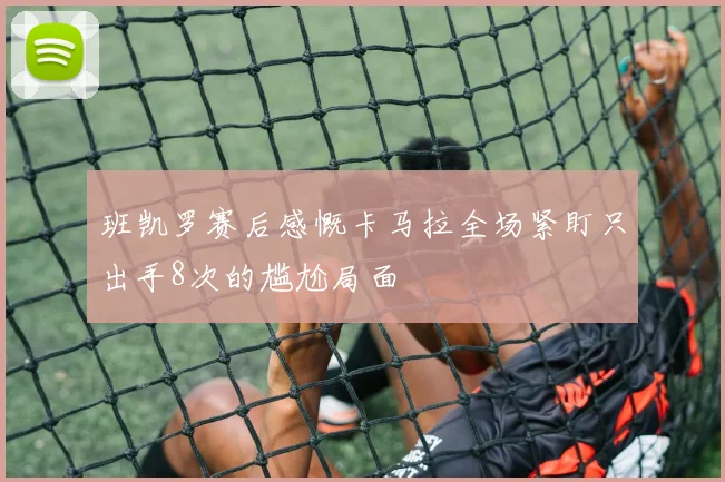 班凯罗赛后感慨卡马拉全场紧盯只出手8次的尴尬局面