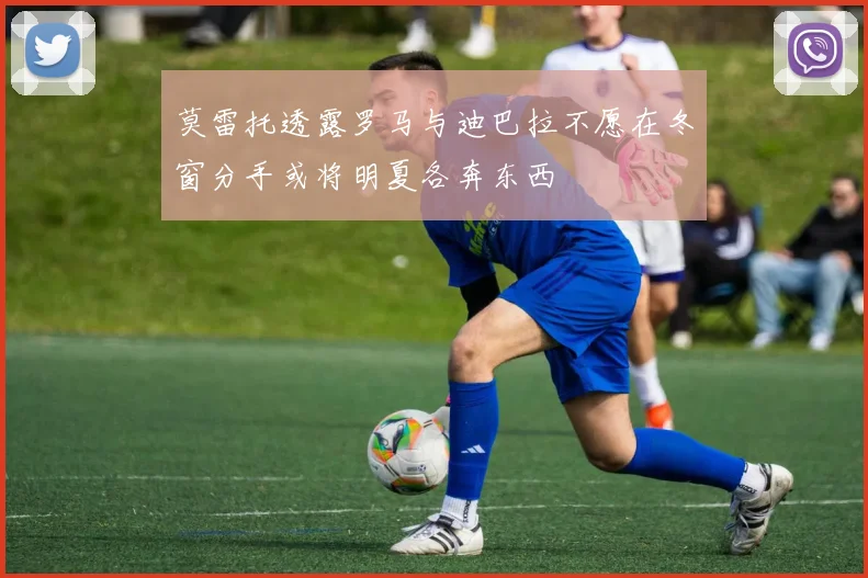 莫雷托透露罗马与迪巴拉不愿在冬窗分手或将明夏各奔东西